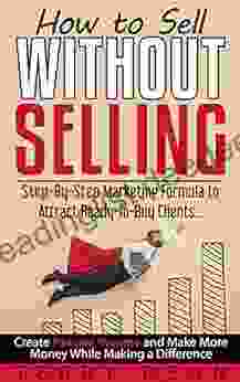 How To Sell Without Selling: Step By Step Marketing Formula To Attract Ready To Buy Clients Create Passive Income And Make More Money While Making A Difference